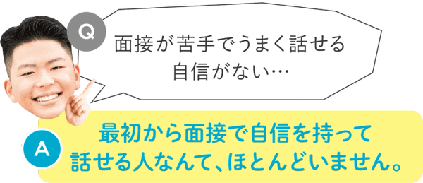 面接が苦手でうまく話せる自信がない：最初から面接で自信を持って話せる人なんて、ほとんどいません。