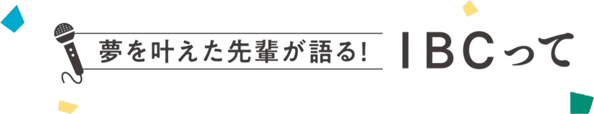 夢を叶えた先輩が語る！IBCって